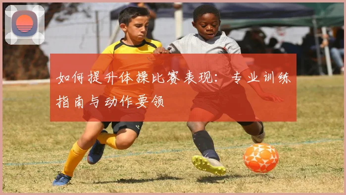 如何提升体操比赛表现：专业训练指南与动作要领