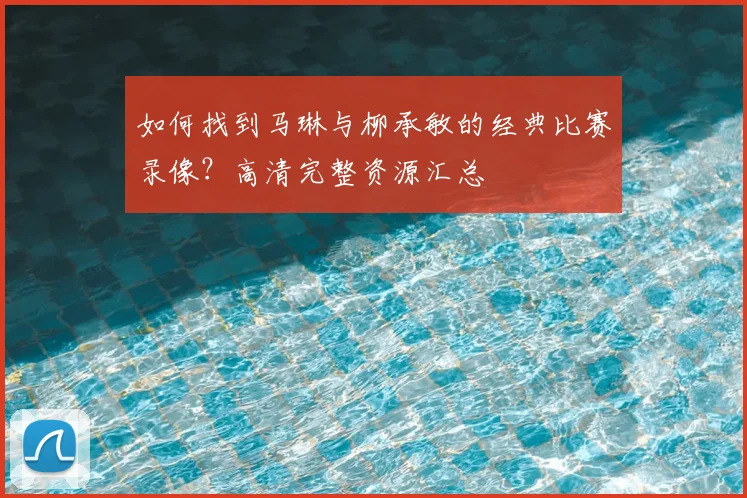 如何找到马琳与柳承敏的经典比赛录像？高清完整资源汇总