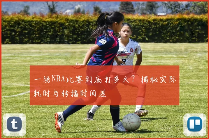 一场NBA比赛到底打多久？揭秘实际耗时与转播时间差