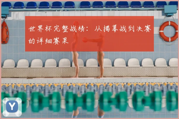 世界杯完整战绩：从揭幕战到决赛的详细赛果