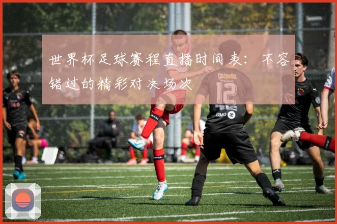 世界杯足球赛程直播时间表：不容错过的精彩对决场次
