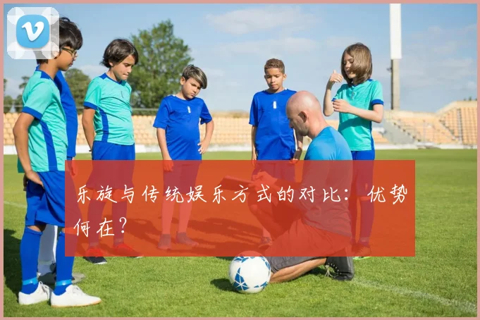 乐旋与传统娱乐方式的对比:优势何在?
