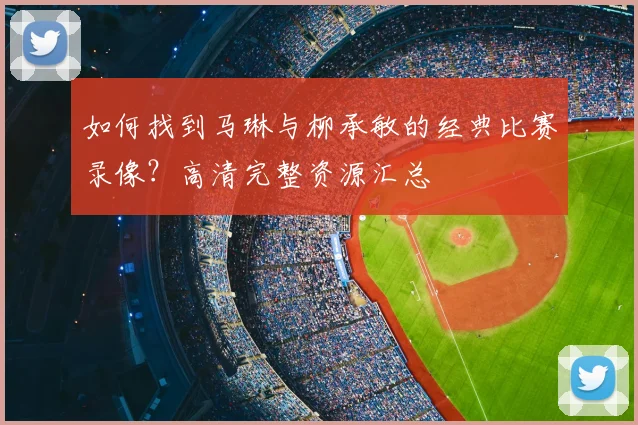 如何找到马琳与柳承敏的经典比赛录像？高清完整资源汇总