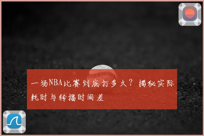 一场NBA比赛到底打多久？揭秘实际耗时与转播时间差